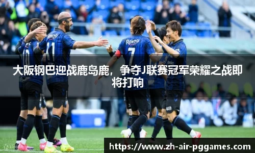 大阪钢巴迎战鹿岛鹿，争夺J联赛冠军荣耀之战即将打响